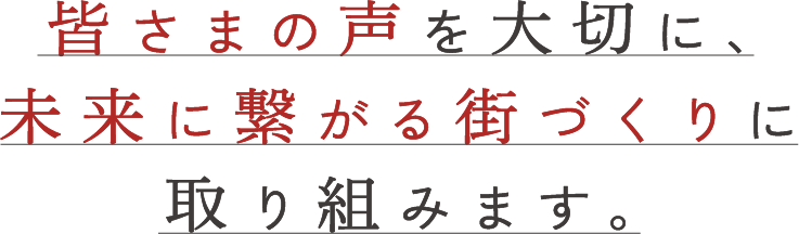 皆様の声を大切に、未来に繋がる街づくりに取り組みます。